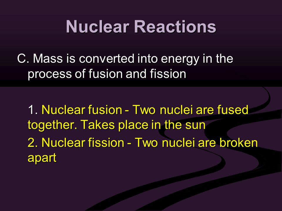 Nuclear Reactions C. Mass is converted into energy in the process of fusion and fission 1.
