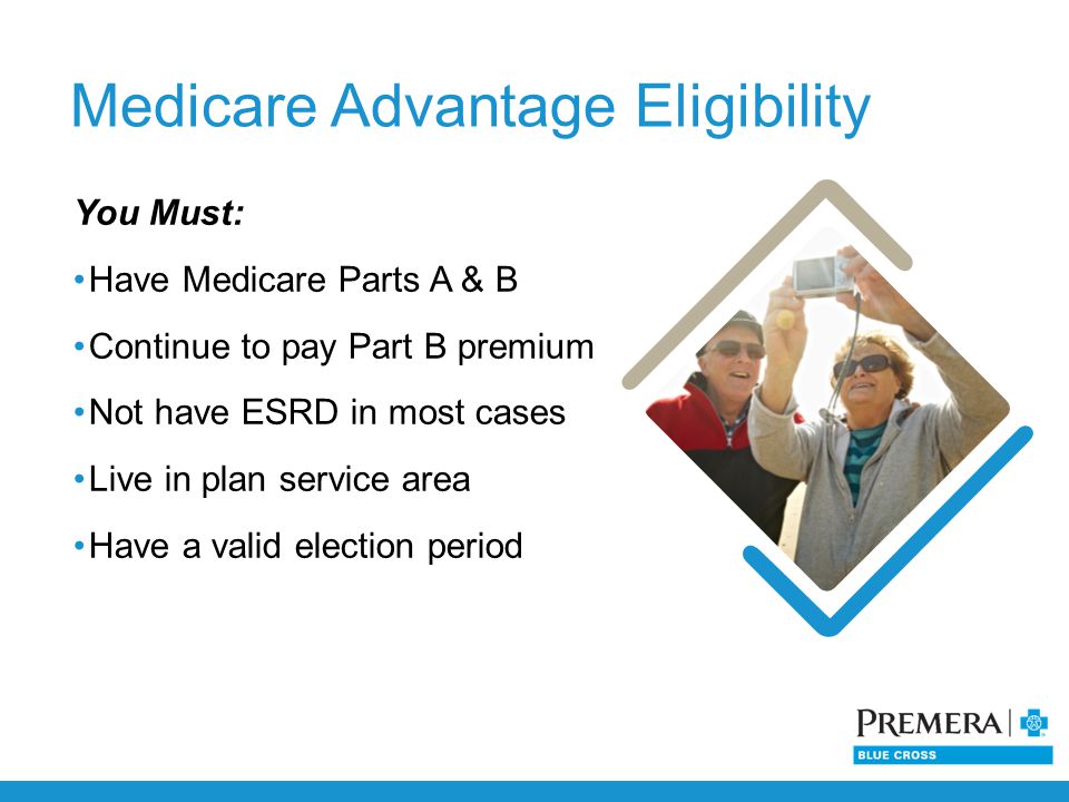 Medicare Advantage Eligibility You Must: Have Medicare Parts A & B Continue to pay Part B premium Not have ESRD in most cases Live in plan service area Have a valid election period