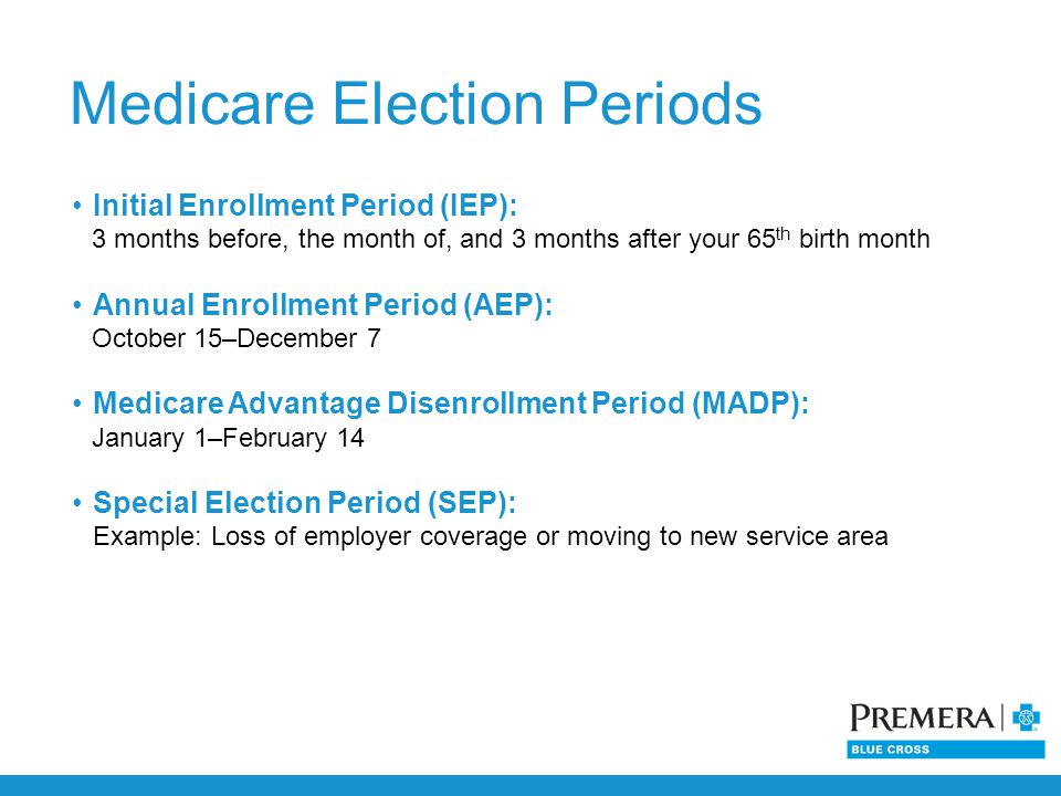 Initial Enrollment Period (IEP): 3 months before, the month of, and 3 months after your 65 th birth month Annual Enrollment Period (AEP): October 15–December 7 Medicare Advantage Disenrollment Period (MADP): January 1–February 14 Special Election Period (SEP): Example: Loss of employer coverage or moving to new service area Medicare Election Periods