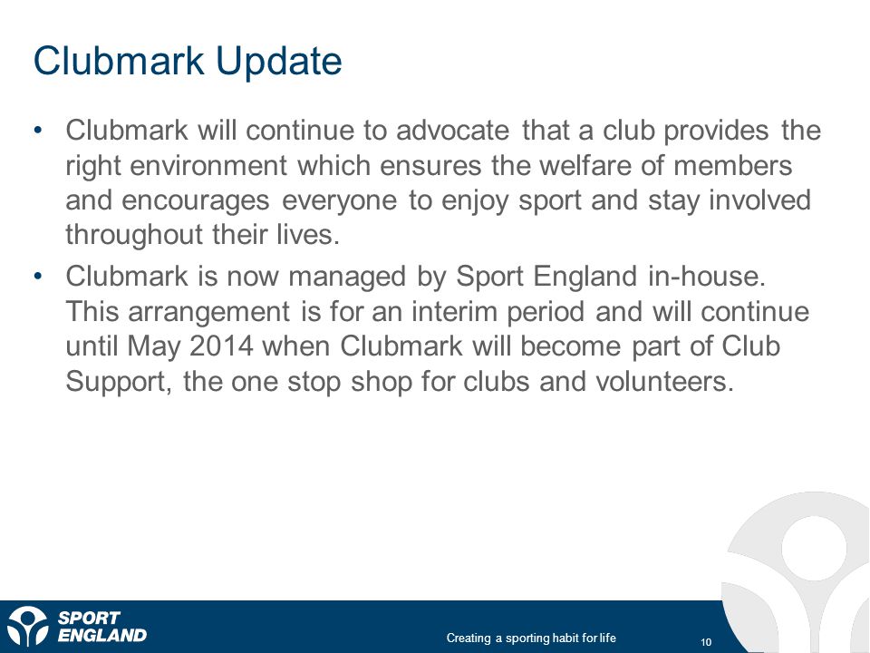 Creating a sporting habit for life Clubmark Update 10 Clubmark will continue to advocate that a club provides the right environment which ensures the welfare of members and encourages everyone to enjoy sport and stay involved throughout their lives.
