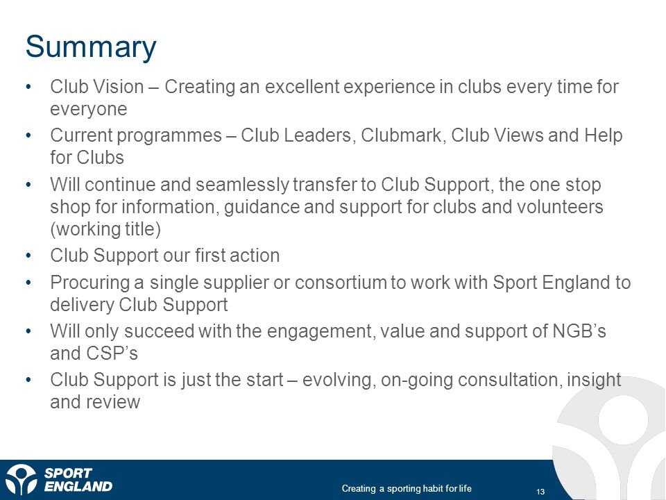 Creating a sporting habit for life Summary Club Vision – Creating an excellent experience in clubs every time for everyone Current programmes – Club Leaders, Clubmark, Club Views and Help for Clubs Will continue and seamlessly transfer to Club Support, the one stop shop for information, guidance and support for clubs and volunteers (working title) Club Support our first action Procuring a single supplier or consortium to work with Sport England to delivery Club Support Will only succeed with the engagement, value and support of NGB’s and CSP’s Club Support is just the start – evolving, on-going consultation, insight and review 13