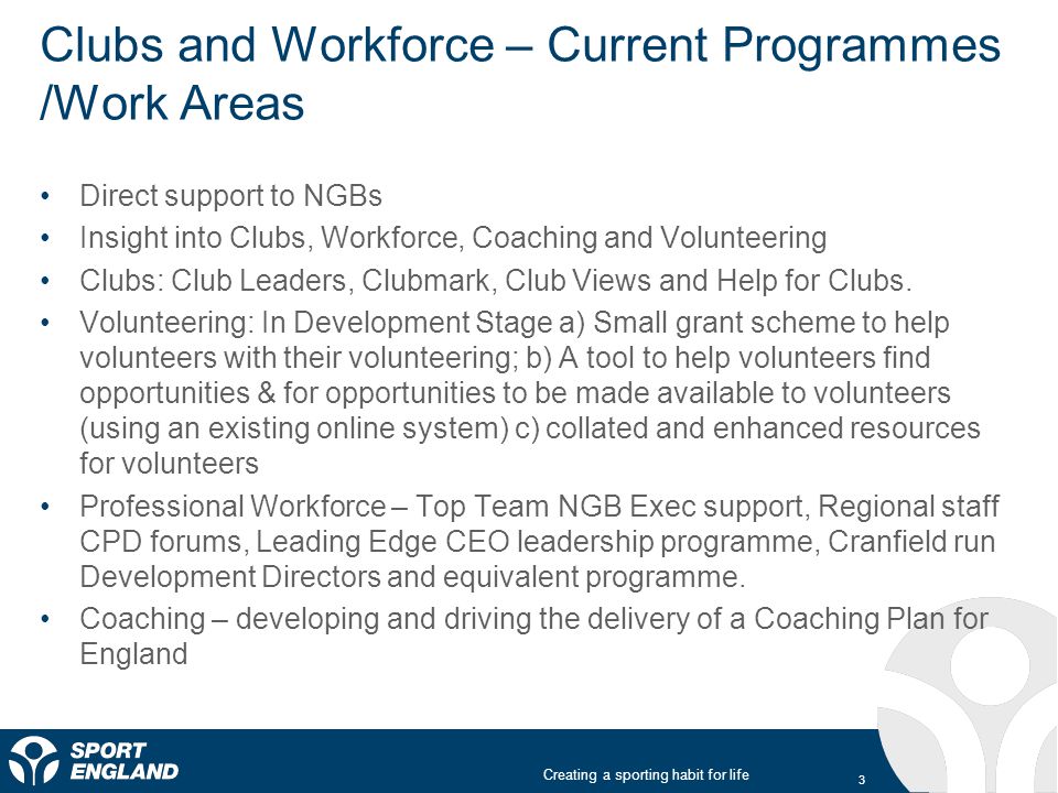 Creating a sporting habit for life Clubs and Workforce – Current Programmes /Work Areas Direct support to NGBs Insight into Clubs, Workforce, Coaching and Volunteering Clubs: Club Leaders, Clubmark, Club Views and Help for Clubs.
