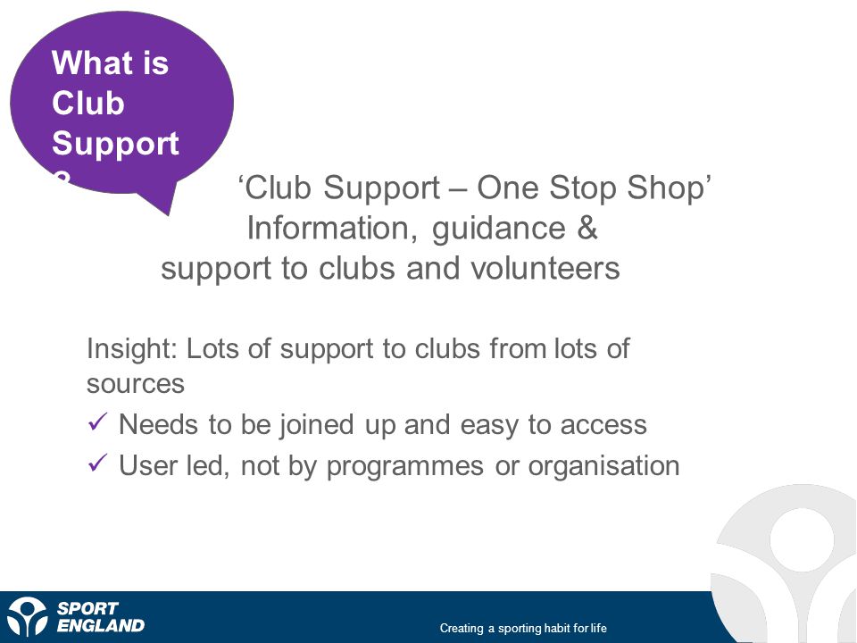 Creating a sporting habit for life Sport ‘Club Support – One Stop Shop’ Information, guidance & support to clubs and volunteers Insight: Lots of support to clubs from lots of sources Needs to be joined up and easy to access User led, not by programmes or organisation What is Club Support