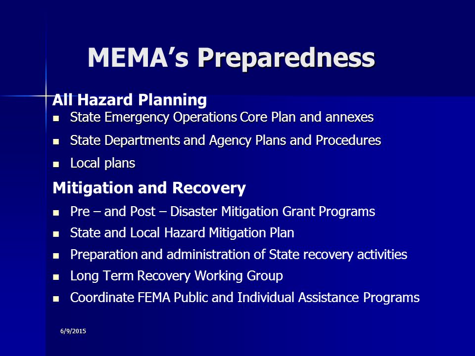 6/9/2015 Preparedness MEMA’s Preparedness All Hazard Planning State Emergency Operations Core Plan and annexes State Emergency Operations Core Plan and annexes State Departments and Agency Plans and Procedures State Departments and Agency Plans and Procedures Local plans Local plans Mitigation and Recovery Pre – and Post – Disaster Mitigation Grant Programs State and Local Hazard Mitigation Plan Preparation and administration of State recovery activities Long Term Recovery Working Group Coordinate FEMA Public and Individual Assistance Programs