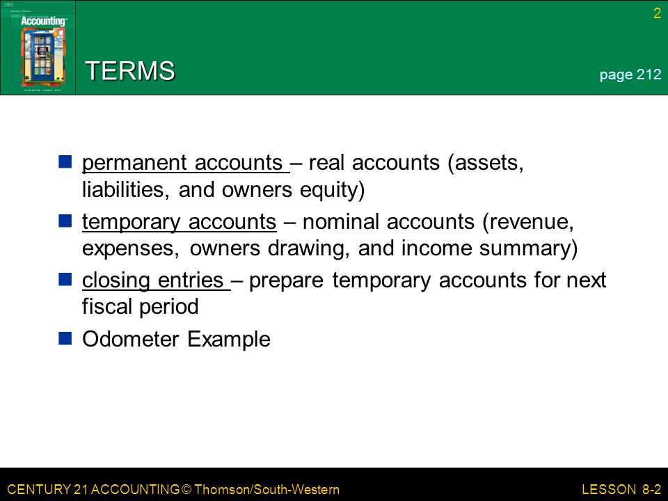 CENTURY 21 ACCOUNTING © Thomson/South-Western 2 LESSON 8-2 TERMS permanent accounts – real accounts (assets, liabilities, and owners equity) temporary accounts – nominal accounts (revenue, expenses, owners drawing, and income summary) closing entries – prepare temporary accounts for next fiscal period Odometer Example page 212