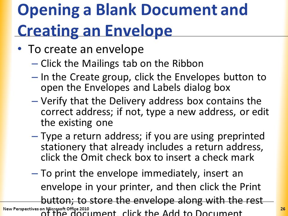 XP Opening a Blank Document and Creating an Envelope To create an envelope – Click the Mailings tab on the Ribbon – In the Create group, click the Envelopes button to open the Envelopes and Labels dialog box – Verify that the Delivery address box contains the correct address; if not, type a new address, or edit the existing one – Type a return address; if you are using preprinted stationery that already includes a return address, click the Omit check box to insert a check mark – To print the envelope immediately, insert an envelope in your printer, and then click the Print button; to store the envelope along with the rest of the document, click the Add to Document button New Perspectives on Microsoft Office