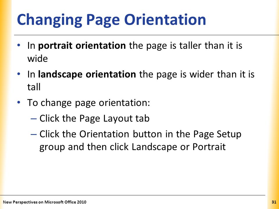 XP Changing Page Orientation In portrait orientation the page is taller than it is wide In landscape orientation the page is wider than it is tall To change page orientation: – Click the Page Layout tab – Click the Orientation button in the Page Setup group and then click Landscape or Portrait New Perspectives on Microsoft Office