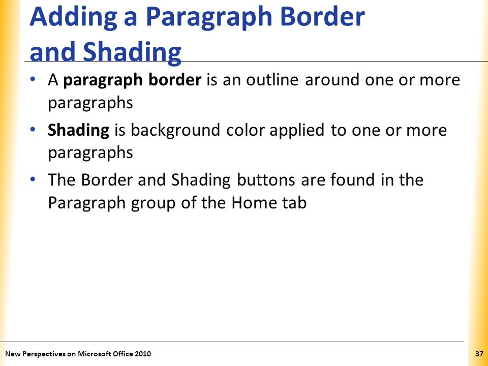 XP Adding a Paragraph Border and Shading A paragraph border is an outline around one or more paragraphs Shading is background color applied to one or more paragraphs The Border and Shading buttons are found in the Paragraph group of the Home tab New Perspectives on Microsoft Office