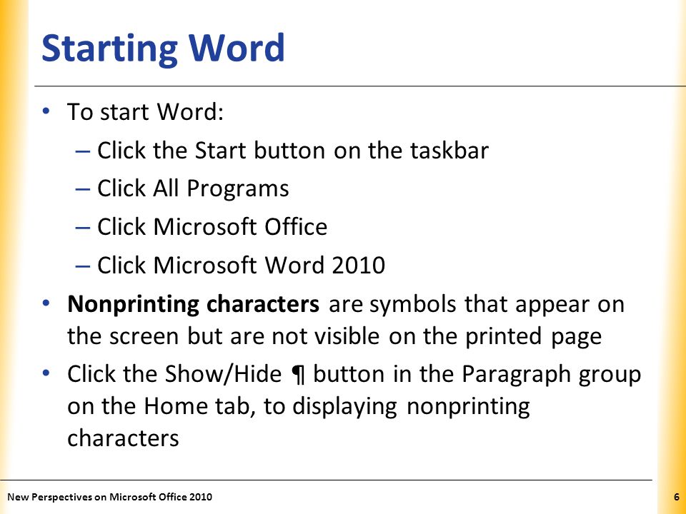 XP Starting Word To start Word: – Click the Start button on the taskbar – Click All Programs – Click Microsoft Office – Click Microsoft Word 2010 Nonprinting characters are symbols that appear on the screen but are not visible on the printed page Click the Show/Hide ¶ button in the Paragraph group on the Home tab, to displaying nonprinting characters New Perspectives on Microsoft Office 20106