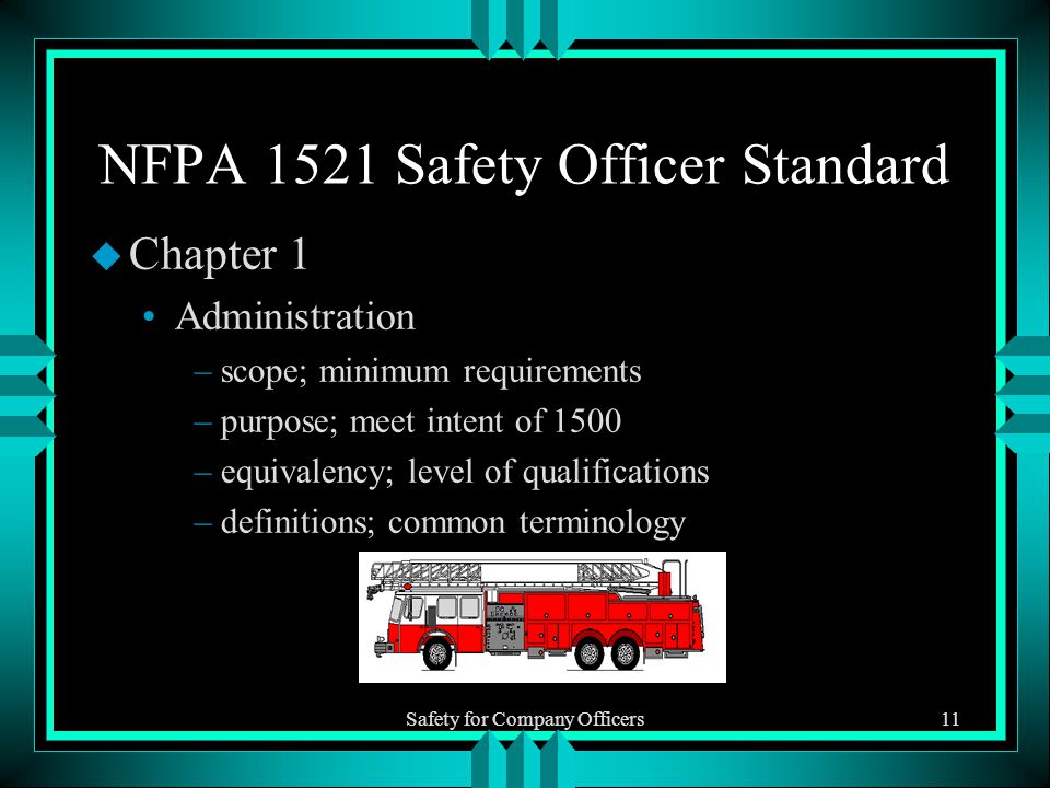 Safety for Company Officers11 NFPA 1521 Safety Officer Standard u Chapter 1 Administration –scope; minimum requirements –purpose; meet intent of 1500 –equivalency; level of qualifications –definitions; common terminology