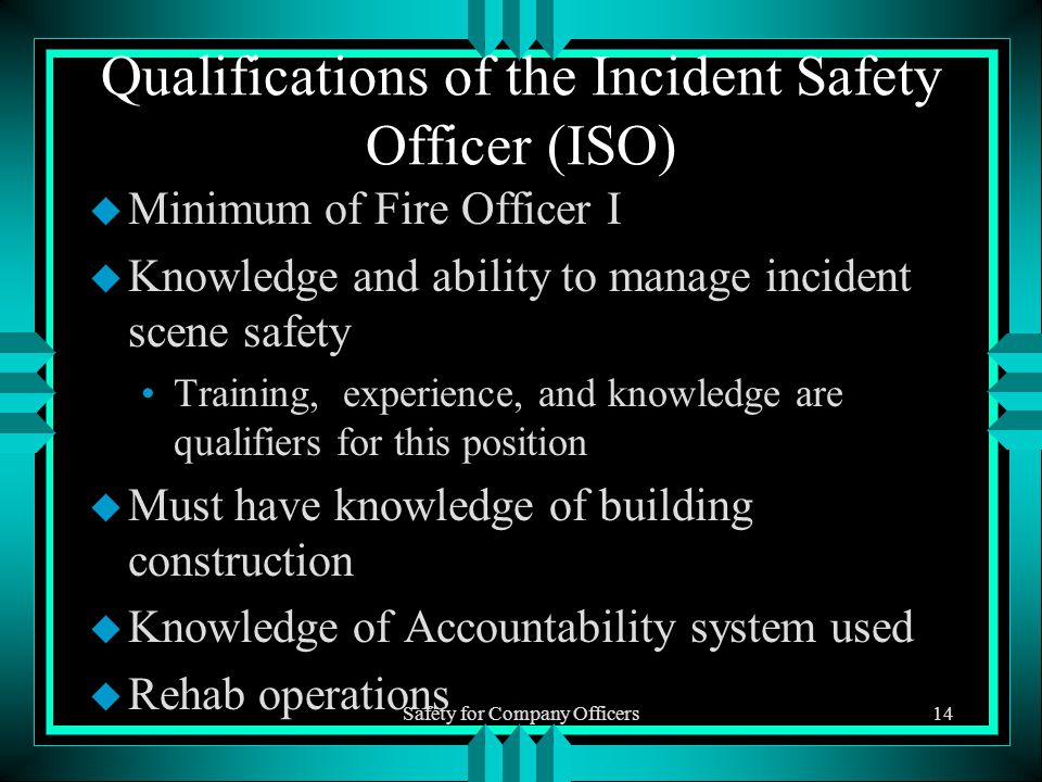 Safety for Company Officers14 Qualifications of the Incident Safety Officer (ISO) u Minimum of Fire Officer I u Knowledge and ability to manage incident scene safety Training, experience, and knowledge are qualifiers for this position u Must have knowledge of building construction u Knowledge of Accountability system used u Rehab operations