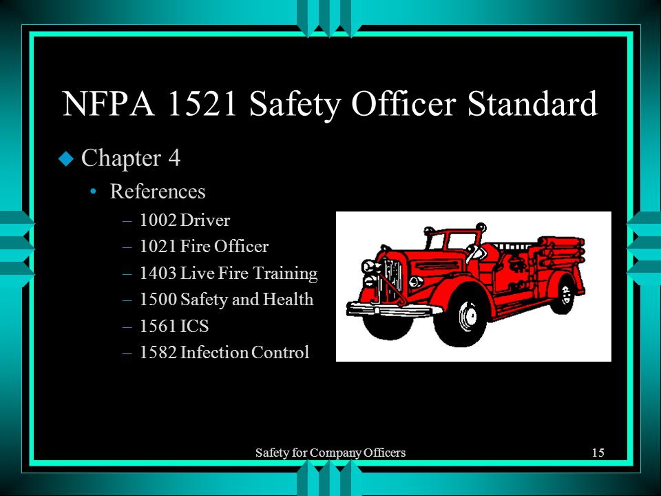 Safety for Company Officers15 NFPA 1521 Safety Officer Standard u Chapter 4 References –1002 Driver –1021 Fire Officer –1403 Live Fire Training –1500 Safety and Health –1561 ICS –1582 Infection Control