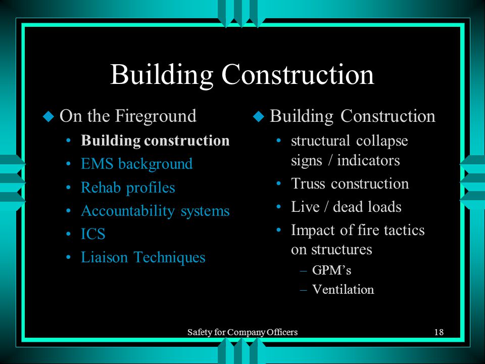Safety for Company Officers18 Building Construction u On the Fireground Building construction EMS background Rehab profiles Accountability systems ICS Liaison Techniques u Building Construction structural collapse signs / indicators Truss construction Live / dead loads Impact of fire tactics on structures –GPM’s –Ventilation