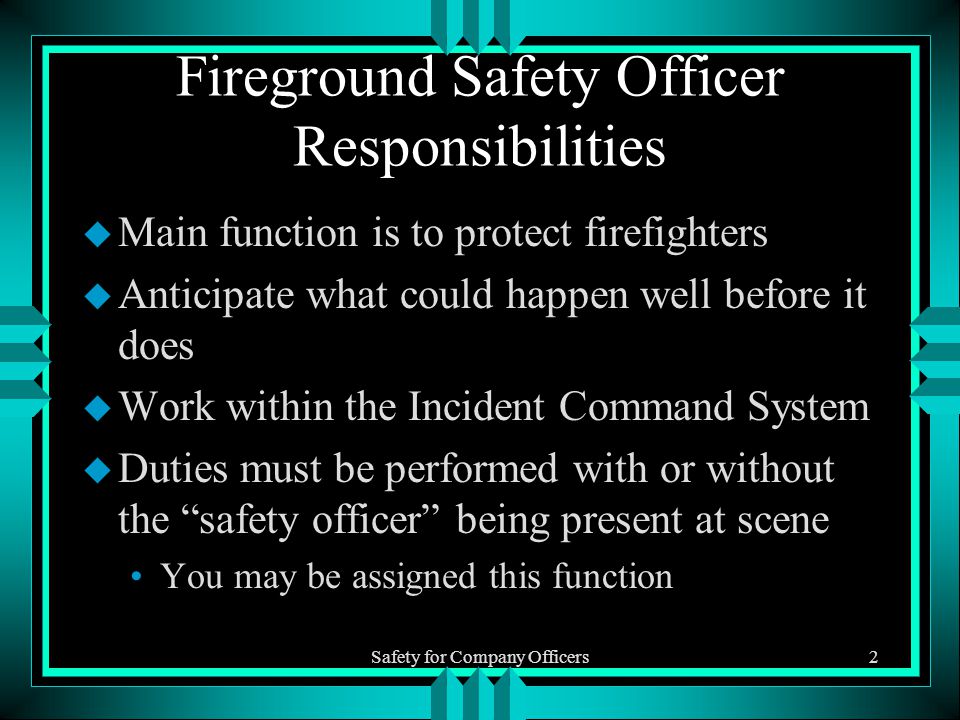 Safety for Company Officers2 Fireground Safety Officer Responsibilities u Main function is to protect firefighters u Anticipate what could happen well before it does u Work within the Incident Command System u Duties must be performed with or without the safety officer being present at scene You may be assigned this function