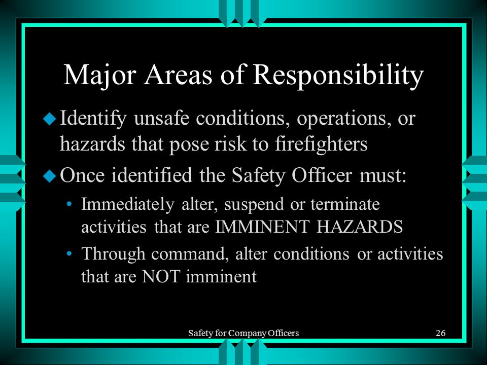 Safety for Company Officers26 Major Areas of Responsibility u Identify unsafe conditions, operations, or hazards that pose risk to firefighters u Once identified the Safety Officer must: Immediately alter, suspend or terminate activities that are IMMINENT HAZARDS Through command, alter conditions or activities that are NOT imminent