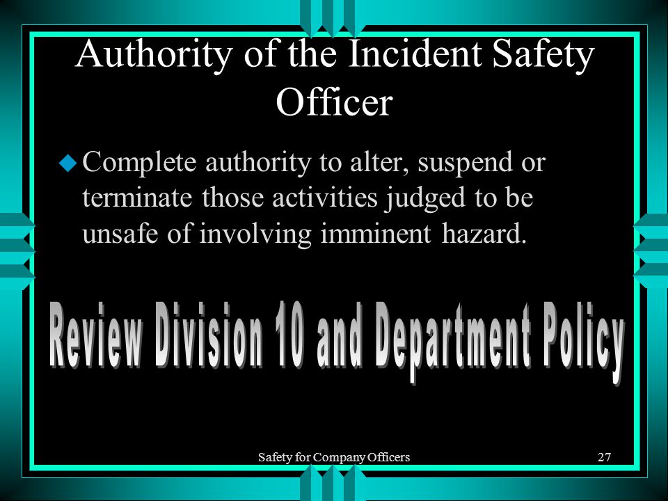 Safety for Company Officers27 Authority of the Incident Safety Officer u Complete authority to alter, suspend or terminate those activities judged to be unsafe of involving imminent hazard.