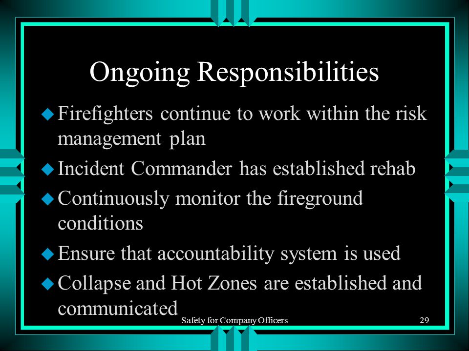 Safety for Company Officers29 Ongoing Responsibilities u Firefighters continue to work within the risk management plan u Incident Commander has established rehab u Continuously monitor the fireground conditions u Ensure that accountability system is used u Collapse and Hot Zones are established and communicated