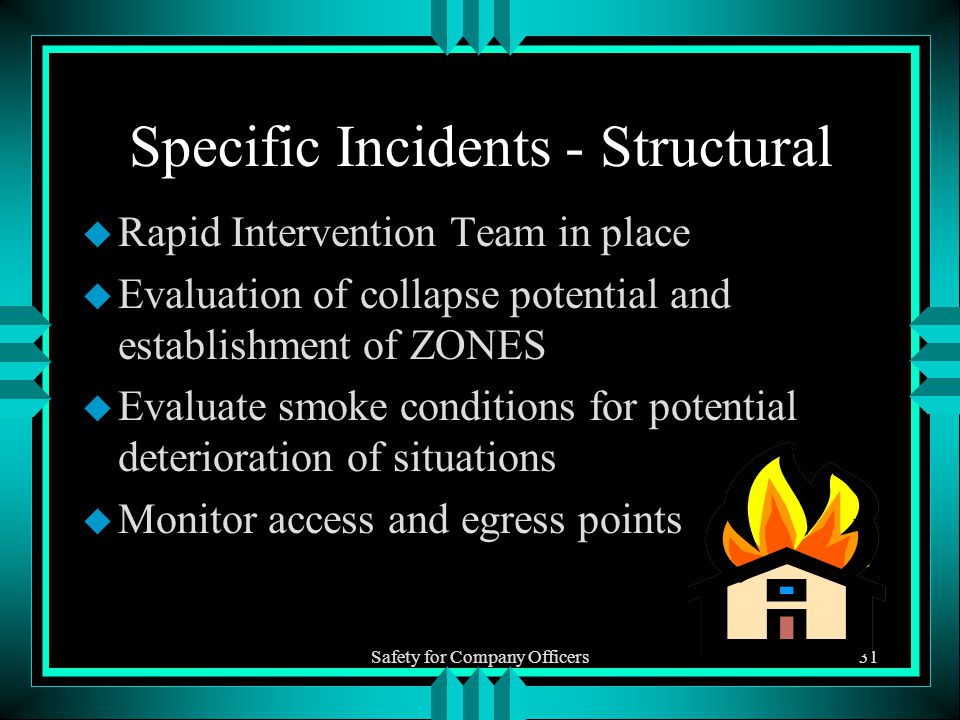 Safety for Company Officers31 Specific Incidents - Structural u Rapid Intervention Team in place u Evaluation of collapse potential and establishment of ZONES u Evaluate smoke conditions for potential deterioration of situations u Monitor access and egress points