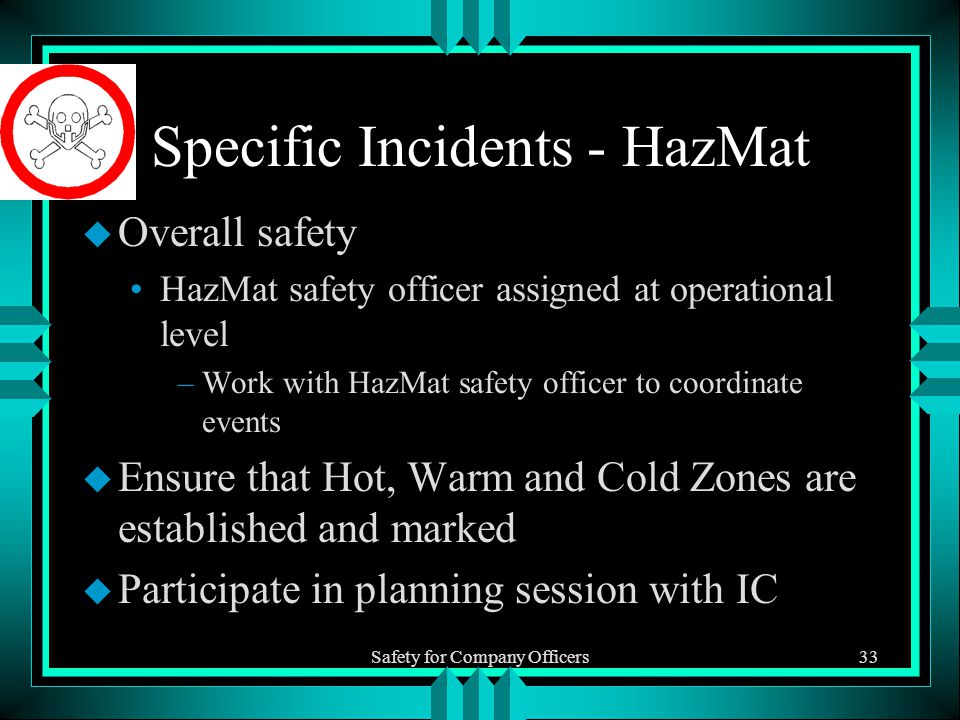 Safety for Company Officers33 Specific Incidents - HazMat u Overall safety HazMat safety officer assigned at operational level –Work with HazMat safety officer to coordinate events u Ensure that Hot, Warm and Cold Zones are established and marked u Participate in planning session with IC