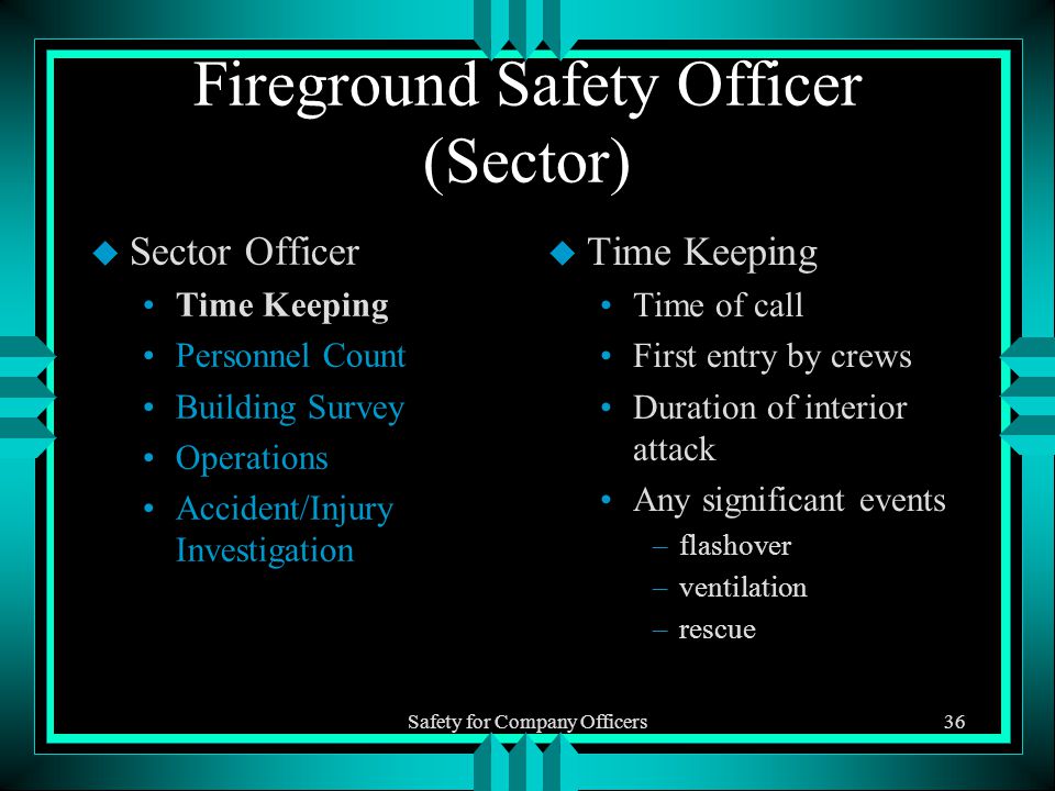 Safety for Company Officers36 Fireground Safety Officer (Sector) u Sector Officer Time Keeping Personnel Count Building Survey Operations Accident/Injury Investigation u Time Keeping Time of call First entry by crews Duration of interior attack Any significant events –flashover –ventilation –rescue