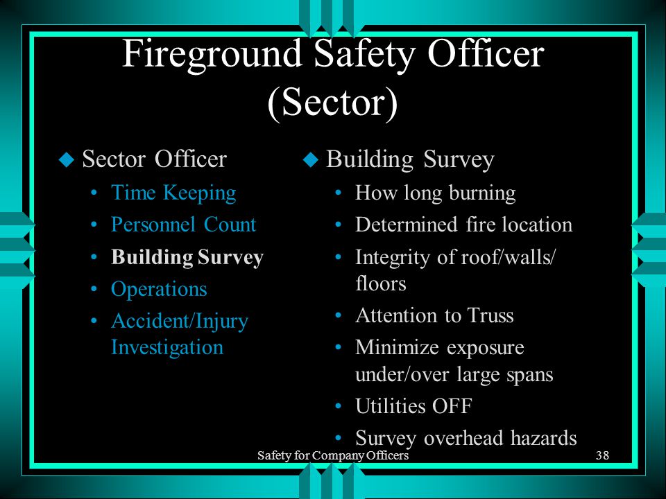 Safety for Company Officers38 Fireground Safety Officer (Sector) u Sector Officer Time Keeping Personnel Count Building Survey Operations Accident/Injury Investigation u Building Survey How long burning Determined fire location Integrity of roof/walls/ floors Attention to Truss Minimize exposure under/over large spans Utilities OFF Survey overhead hazards