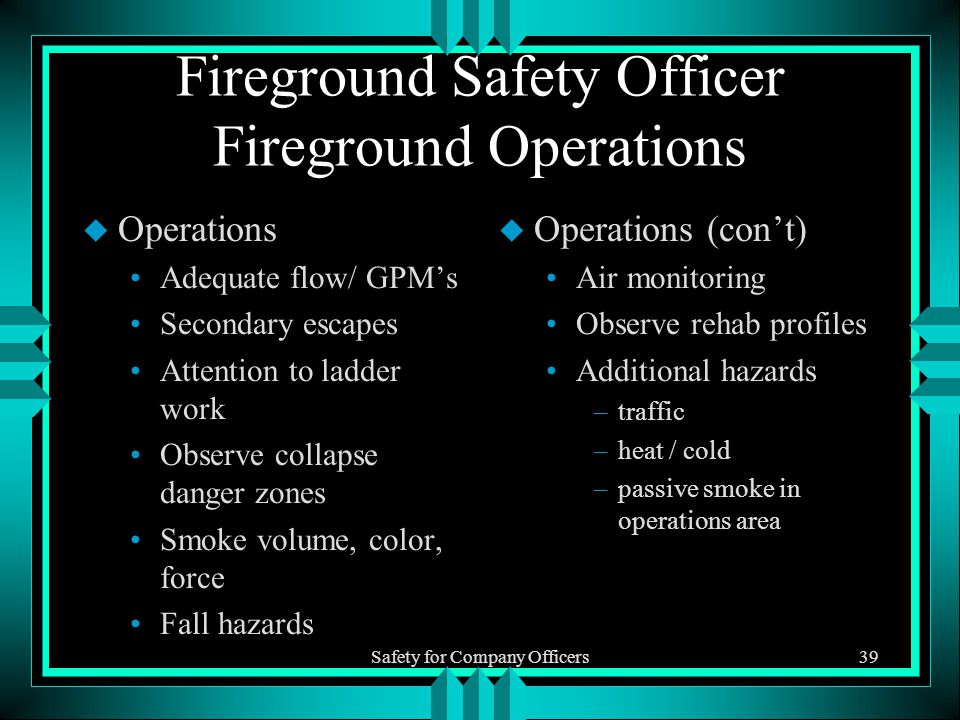 Safety for Company Officers39 Fireground Safety Officer Fireground Operations u Operations Adequate flow/ GPM’s Secondary escapes Attention to ladder work Observe collapse danger zones Smoke volume, color, force Fall hazards u Operations (con’t) Air monitoring Observe rehab profiles Additional hazards –traffic –heat / cold –passive smoke in operations area