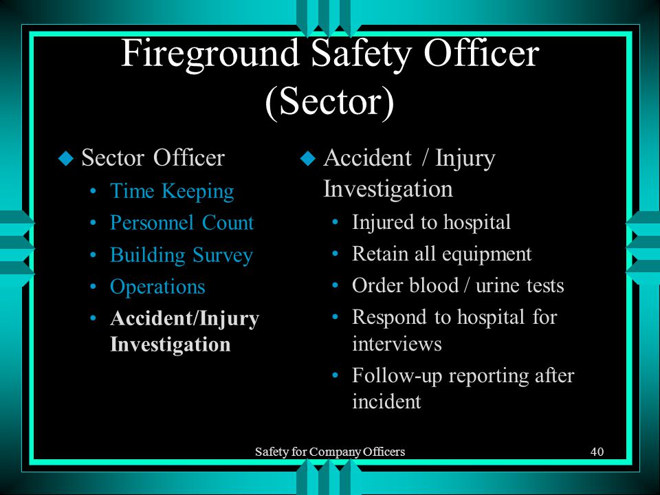 Safety for Company Officers40 Fireground Safety Officer (Sector) u Sector Officer Time Keeping Personnel Count Building Survey Operations Accident/Injury Investigation u Accident / Injury Investigation Injured to hospital Retain all equipment Order blood / urine tests Respond to hospital for interviews Follow-up reporting after incident