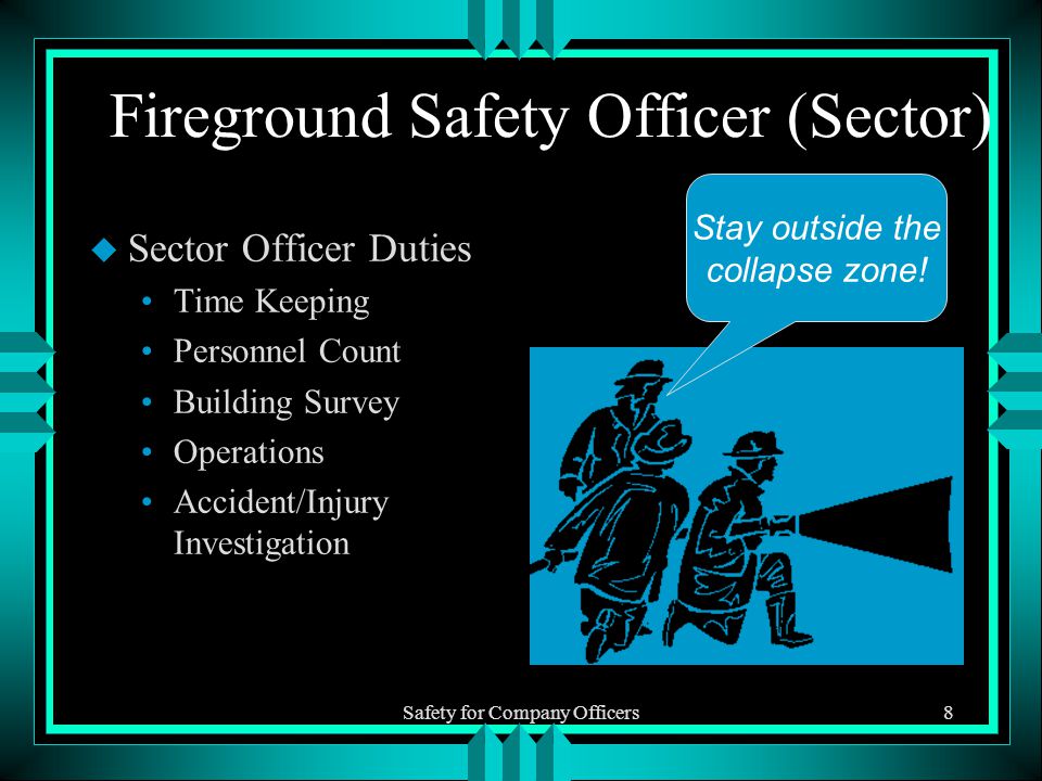 Safety for Company Officers8 Fireground Safety Officer (Sector) u Sector Officer Duties Time Keeping Personnel Count Building Survey Operations Accident/Injury Investigation Stay outside the collapse zone!