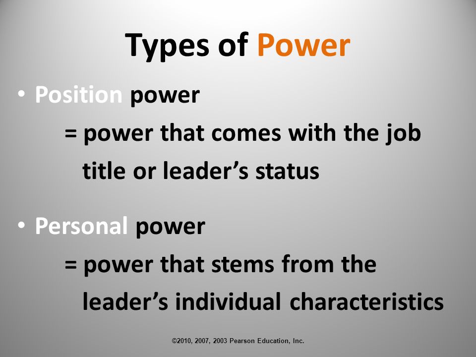 Types of Power Position power = power that comes with the job title or leader’s status Personal power = power that stems from the leader’s individual characteristics ©2010, 2007, 2003 Pearson Education, Inc.