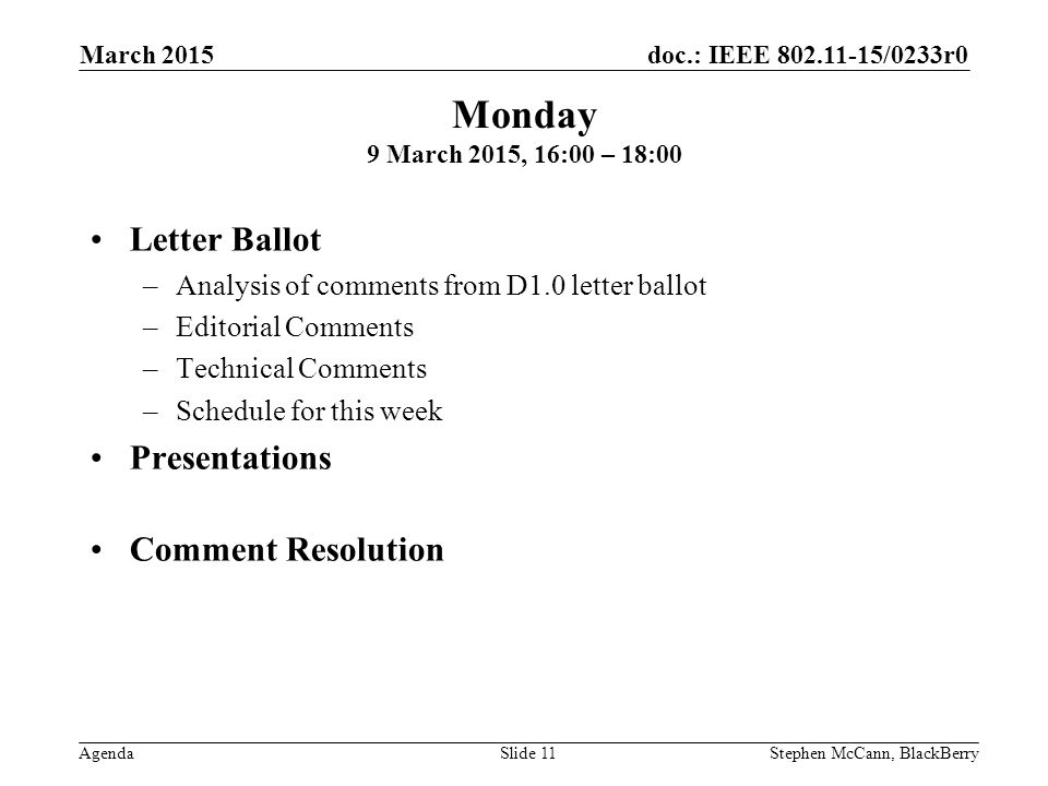 doc.: IEEE /0233r0 Agenda March 2015 Stephen McCann, BlackBerrySlide 11 Letter Ballot –Analysis of comments from D1.0 letter ballot –Editorial Comments –Technical Comments –Schedule for this week Presentations Comment Resolution Monday 9 March 2015, 16:00 – 18:00