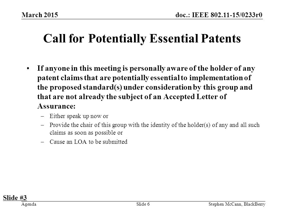 doc.: IEEE /0233r0 Agenda March 2015 Stephen McCann, BlackBerrySlide 6 Call for Potentially Essential Patents If anyone in this meeting is personally aware of the holder of any patent claims that are potentially essential to implementation of the proposed standard(s) under consideration by this group and that are not already the subject of an Accepted Letter of Assurance: –Either speak up now or –Provide the chair of this group with the identity of the holder(s) of any and all such claims as soon as possible or –Cause an LOA to be submitted Slide #3