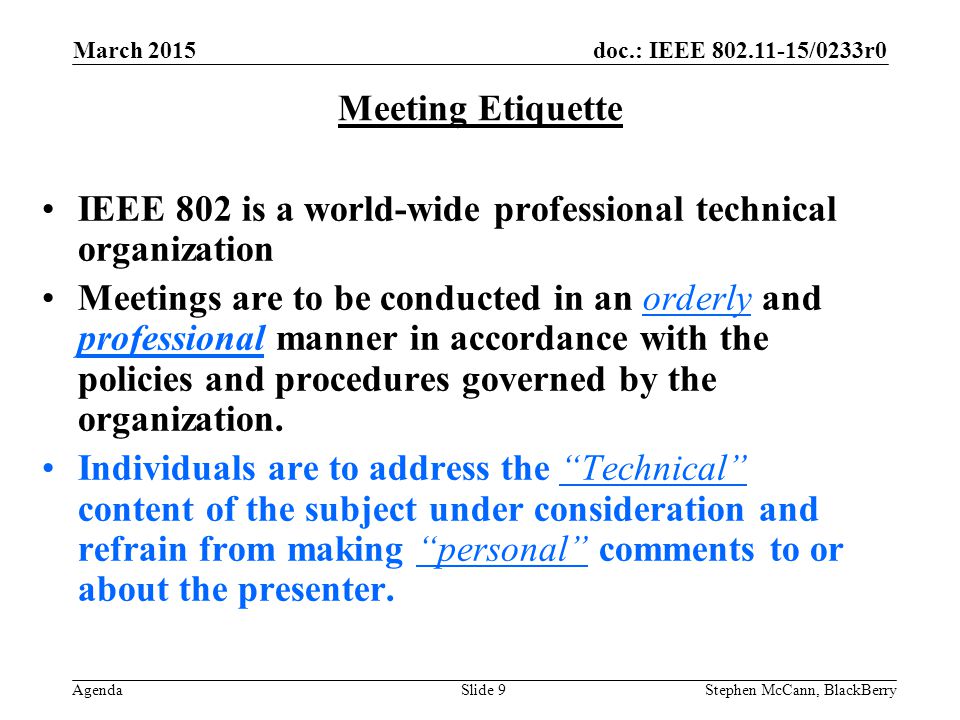 doc.: IEEE /0233r0 Agenda March 2015 Stephen McCann, BlackBerrySlide 9 Meeting Etiquette IEEE 802 is a world-wide professional technical organization Meetings are to be conducted in an orderly and professional manner in accordance with the policies and procedures governed by the organization.
