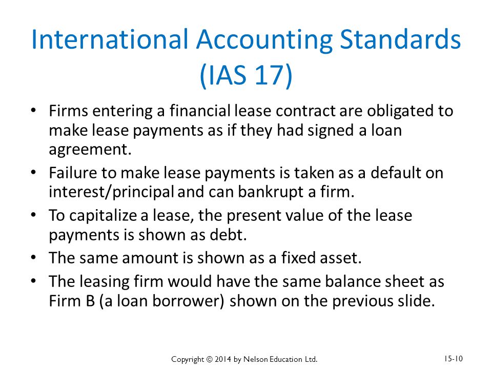 International Accounting Standards (IAS 17) Firms entering a financial lease contract are obligated to make lease payments as if they had signed a loan agreement.