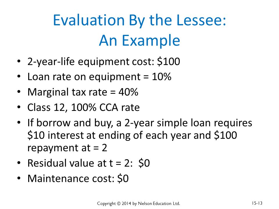 Evaluation By the Lessee: An Example 2-year-life equipment cost: $100 Loan rate on equipment = 10% Marginal tax rate = 40% Class 12, 100% CCA rate If borrow and buy, a 2-year simple loan requires $10 interest at ending of each year and $100 repayment at = 2 Residual value at t = 2: $0 Maintenance cost: $0 Copyright © 2014 by Nelson Education Ltd.