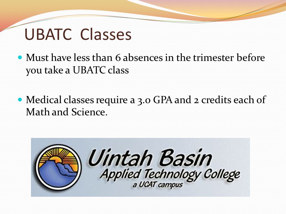 UBATC Classes Must have less than 6 absences in the trimester before you take a UBATC class Medical classes require a 3.0 GPA and 2 credits each of Math and Science.