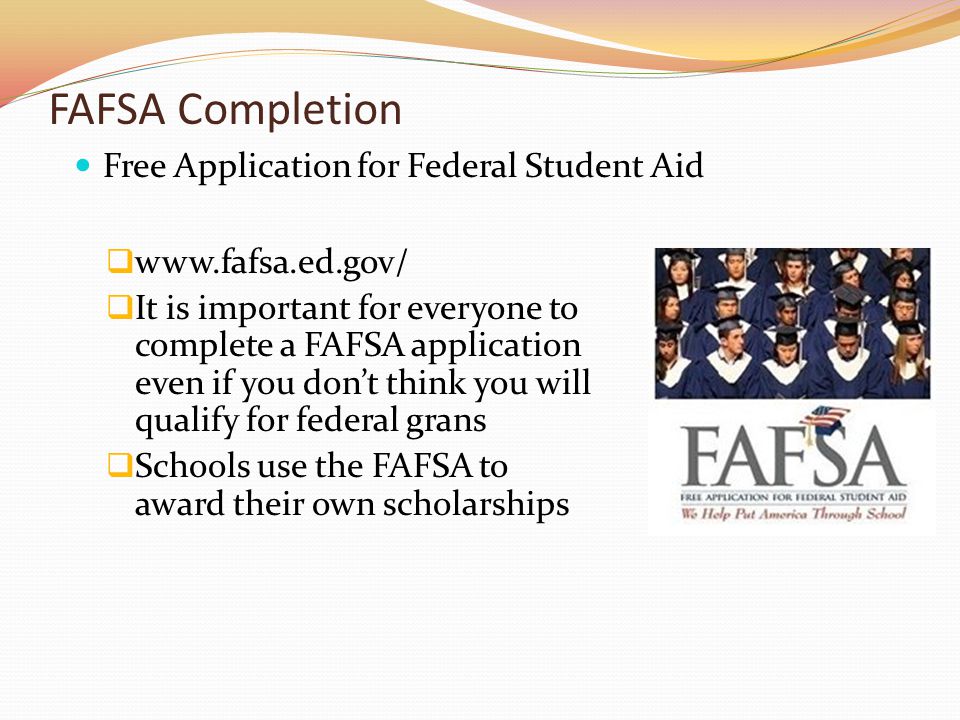 FAFSA Completion     It is important for everyone to complete a FAFSA application even if you don’t think you will qualify for federal grans  Schools use the FAFSA to award their own scholarships Free Application for Federal Student Aid