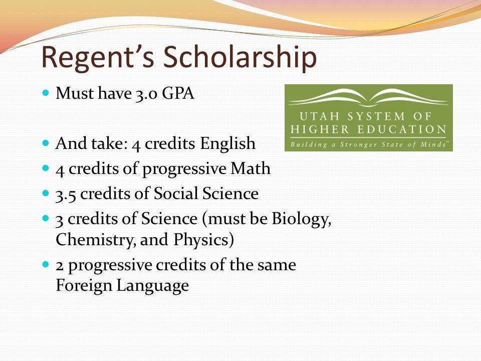 Regent’s Scholarship Must have 3.0 GPA And take: 4 credits English 4 credits of progressive Math 3.5 credits of Social Science 3 credits of Science (must be Biology, Chemistry, and Physics) 2 progressive credits of the same Foreign Language
