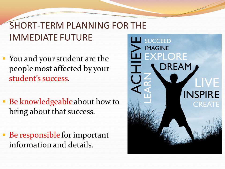 SHORT-TERM PLANNING FOR THE IMMEDIATE FUTURE  You and your student are the people most affected by your student’s success.