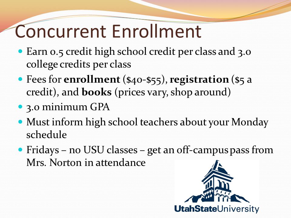 Concurrent Enrollment Earn 0.5 credit high school credit per class and 3.0 college credits per class Fees for enrollment ($40-$55), registration ($5 a credit), and books (prices vary, shop around) 3.0 minimum GPA Must inform high school teachers about your Monday schedule Fridays – no USU classes – get an off-campus pass from Mrs.