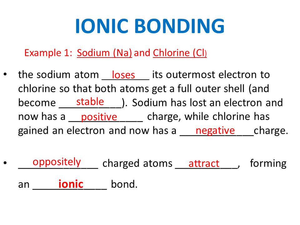 IONIC BONDING Example 1: Sodium (Na) and Chlorine (Cl ) the sodium atom its outermost electron to chlorine so that both atoms get a full outer shell (and become ___________).