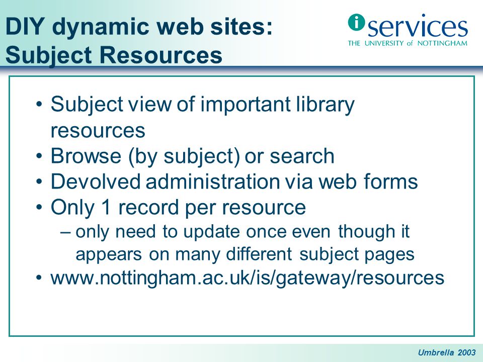 Umbrella 2003 DIY dynamic web sites: Subject Resources Subject view of important library resources Browse (by subject) or search Devolved administration via web forms Only 1 record per resource –only need to update once even though it appears on many different subject pages