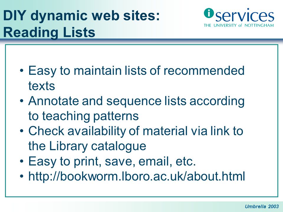 Umbrella 2003 DIY dynamic web sites: Reading Lists Easy to maintain lists of recommended texts Annotate and sequence lists according to teaching patterns Check availability of material via link to the Library catalogue Easy to print, save,  , etc.