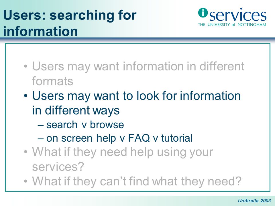 Umbrella 2003 Users: searching for information Users may want information in different formats Users may want to look for information in different ways –search v browse –on screen help v FAQ v tutorial What if they need help using your services.
