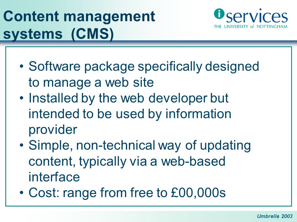 Umbrella 2003 Content management systems (CMS) Software package specifically designed to manage a web site Installed by the web developer but intended to be used by information provider Simple, non-technical way of updating content, typically via a web-based interface Cost: range from free to £00,000s