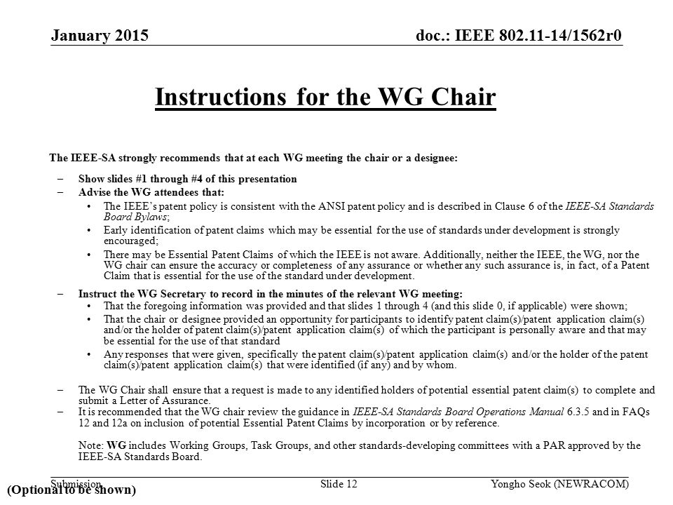 doc.: IEEE /1562r0 Submission The IEEE-SA strongly recommends that at each WG meeting the chair or a designee: –Show slides #1 through #4 of this presentation –Advise the WG attendees that: The IEEE’s patent policy is consistent with the ANSI patent policy and is described in Clause 6 of the IEEE-SA Standards Board Bylaws; Early identification of patent claims which may be essential for the use of standards under development is strongly encouraged; There may be Essential Patent Claims of which the IEEE is not aware.