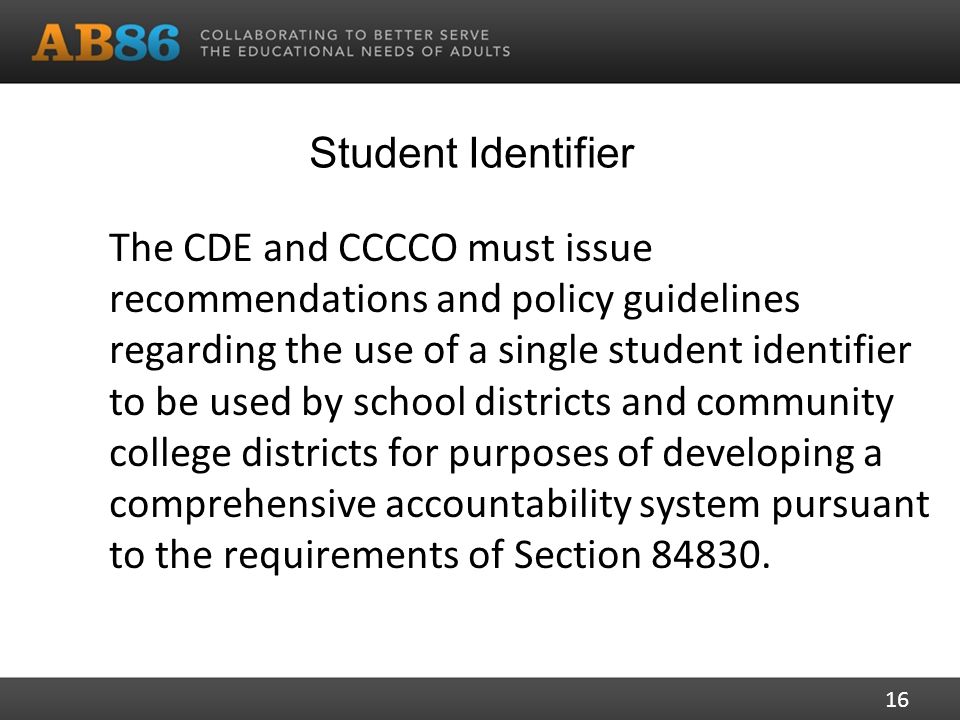 Student Identifier The CDE and CCCCO must issue recommendations and policy guidelines regarding the use of a single student identifier to be used by school districts and community college districts for purposes of developing a comprehensive accountability system pursuant to the requirements of Section