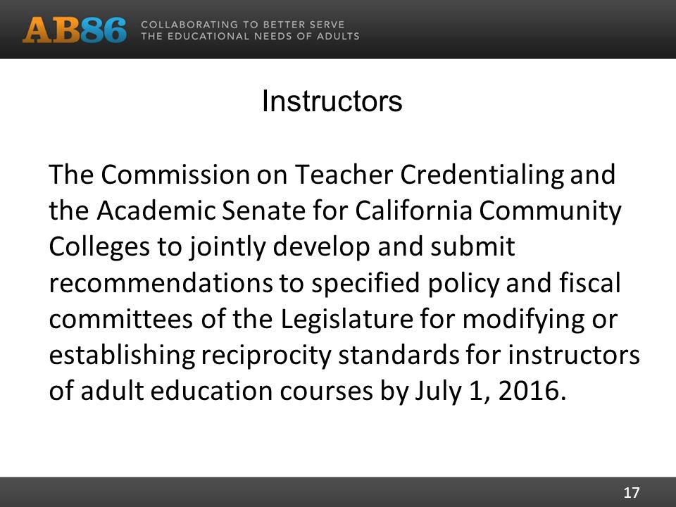 Instructors The Commission on Teacher Credentialing and the Academic Senate for California Community Colleges to jointly develop and submit recommendations to specified policy and fiscal committees of the Legislature for modifying or establishing reciprocity standards for instructors of adult education courses by July 1, 2016.