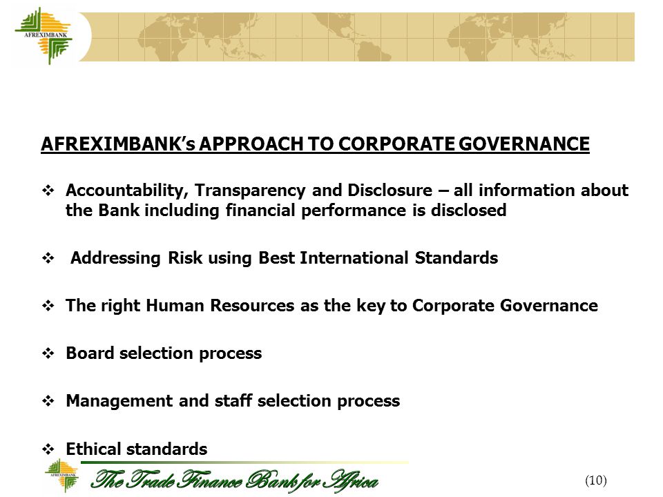 The Trade Finance Bank for Africa AFREXIMBANK’s APPROACH TO CORPORATE GOVERNANCE  Accountability, Transparency and Disclosure – all information about the Bank including financial performance is disclosed  Addressing Risk using Best International Standards  The right Human Resources as the key to Corporate Governance  Board selection process  Management and staff selection process  Ethical standards (10)