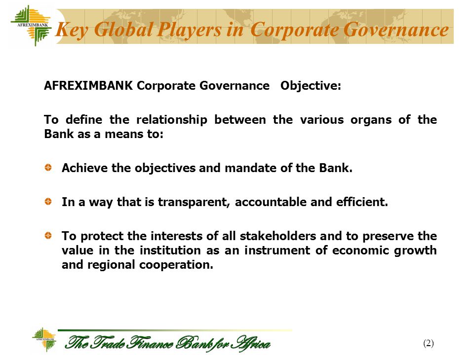The Trade Finance Bank for Africa Key Global Players in Corporate Governance AFREXIMBANK Corporate Governance Objective: To define the relationship between the various organs of the Bank as a means to: Achieve the objectives and mandate of the Bank.