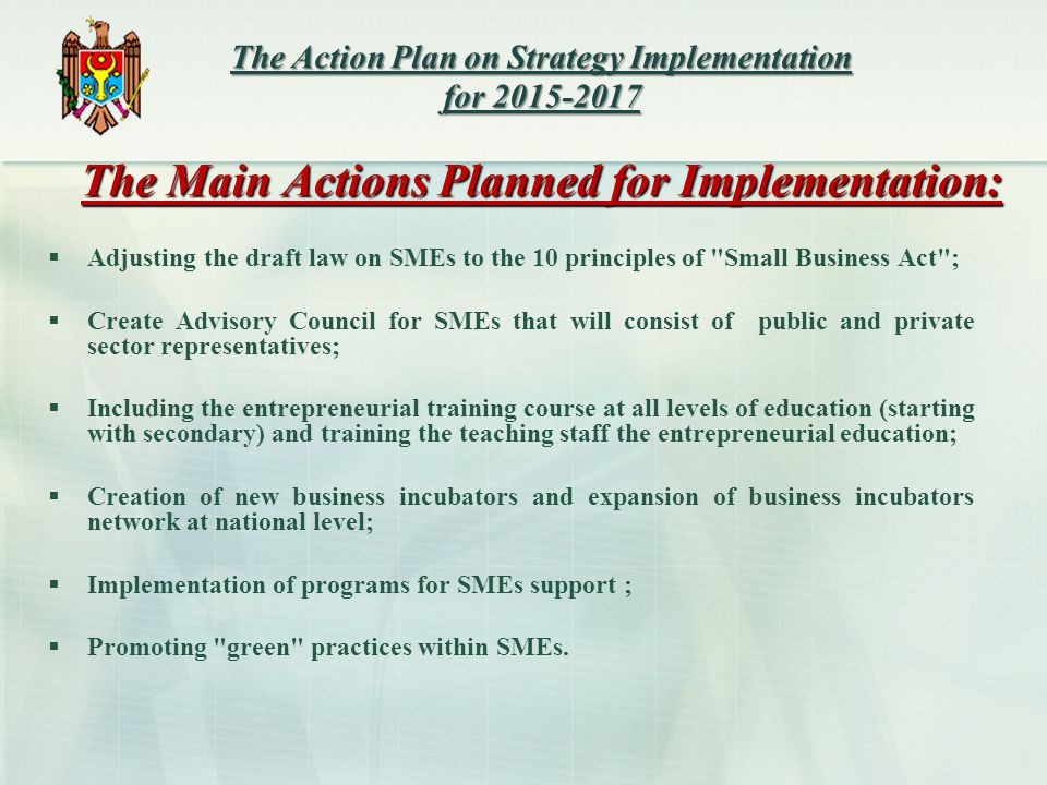 The Main Actions Planned for Implementation:  Adjusting the draft law on SMEs to the 10 principles of Small Business Act ;  Create Advisory Council for SMEs that will consist of public and private sector representatives;  Including the entrepreneurial training course at all levels of education (starting with secondary) and training the teaching staff the entrepreneurial education;  Creation of new business incubators and expansion of business incubators network at national level;  Implementation of programs for SMEs support ;  Promoting green practices within SMEs.